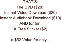 THAT’S:
The DVD ($20),
Instant Video Download ($20)
Instant Audiobook Download ($10)
AND for fun:
A Free Sticker ($2)

a $52 Value for only...